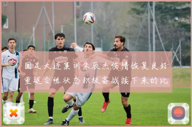 国足大连集训朱辰杰伤情恢复良好重返合练状态积极备战接下来的比赛