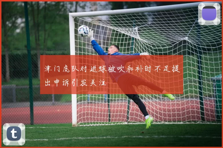 津门虎队对进球被吹和补时不足提出申诉引发关注