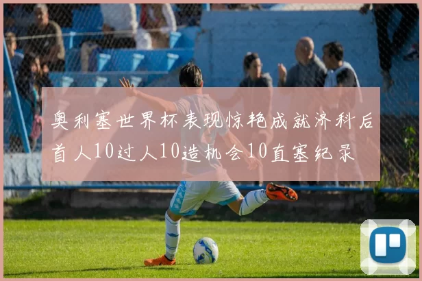 奥利塞世界杯表现惊艳成就济科后首人10过人10造机会10直塞纪录