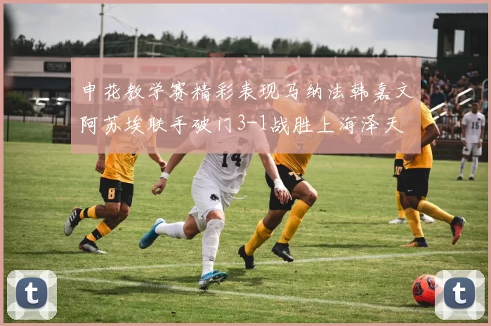 申花教学赛精彩表现马纳法韩嘉文阿苏埃联手破门3-1战胜上海泽天